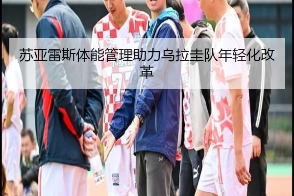 苏亚雷斯体能管理助力乌拉圭队年轻化改革