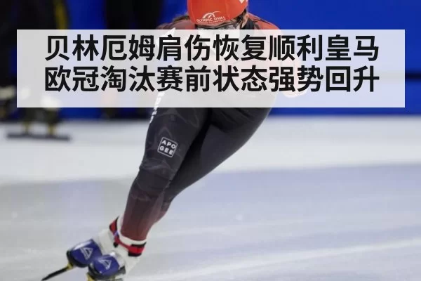 贝林厄姆肩伤恢复顺利皇马欧冠淘汰赛前状态强势回升