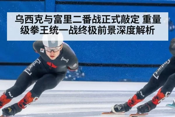 乌西克与富里二番战正式敲定 重量级拳王统一战终极前景深度解析