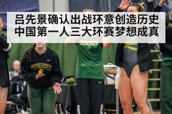 吕先景确认出战环意创造历史 中国第一人三大环赛梦想成真
